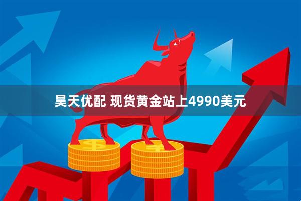 昊天优配 现货黄金站上4990美元