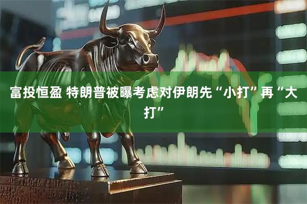富投恒盈 特朗普被曝考虑对伊朗先“小打”再“大打”