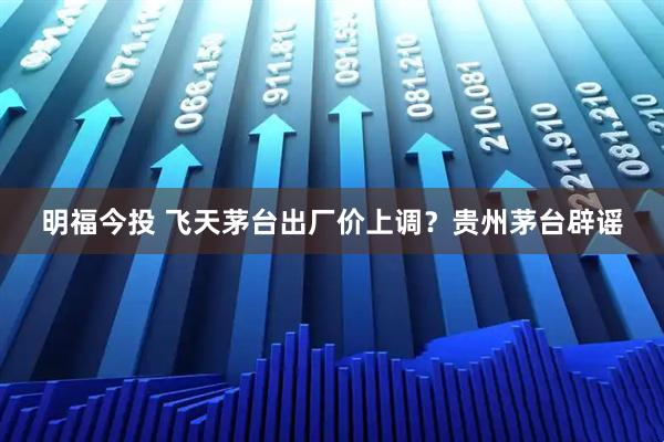 明福今投 飞天茅台出厂价上调？贵州茅台辟谣
