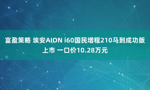 富盈策略 埃安AION i60国民增程210马到成功版上市 一口价10.28万元