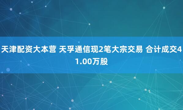 天津配资大本营 天孚通信现2笔大宗交易 合计成交41.00万股