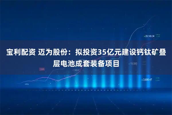 宝利配资 迈为股份：拟投资35亿元建设钙钛矿叠层电池成套装备项目