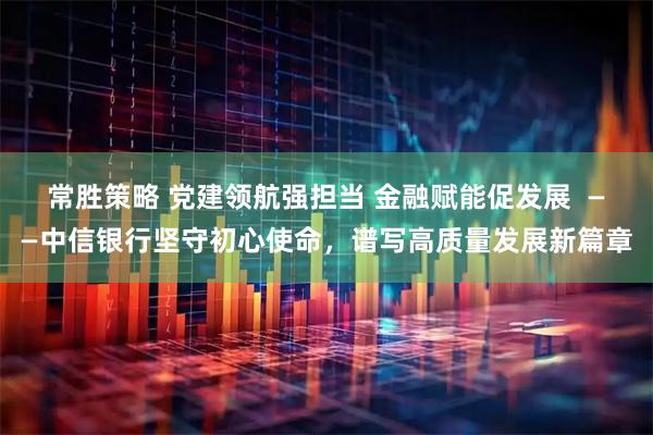 常胜策略 党建领航强担当 金融赋能促发展  ——中信银行坚守初心使命，谱写高质量发展新篇章