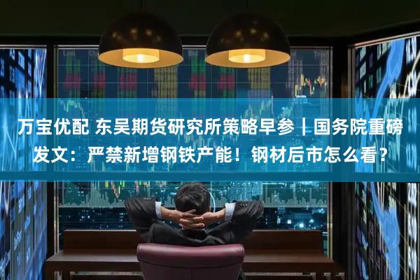 万宝优配 东吴期货研究所策略早参｜国务院重磅发文：严禁新增钢铁产能！钢材后市怎么看？