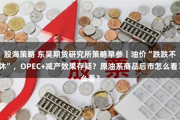 股海策略 东吴期货研究所策略早参｜油价“跌跌不休”，OPEC+减产效果存疑？原油系商品后市怎么看？