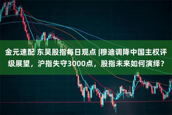 金元速配 东吴股指每日观点 |穆迪调降中国主权评级展望，沪指失守3000点，股指未来如何演绎？