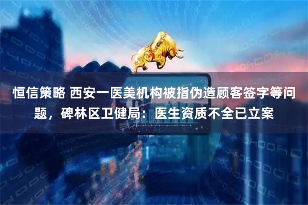 恒信策略 西安一医美机构被指伪造顾客签字等问题，碑林区卫健局：医生资质不全已立案