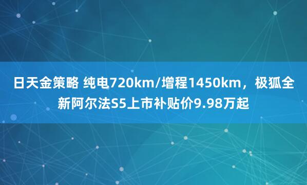 日天金策略 纯电720km/增程1450km，极狐全新阿尔法S5上市补贴价9.98万起