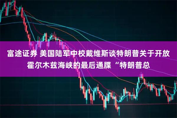 富途证券 美国陆军中校戴维斯谈特朗普关于开放霍尔木兹海峡的最后通牒 “特朗普总