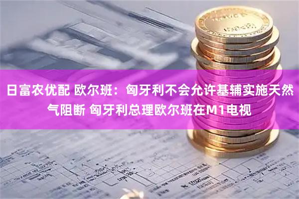 日富农优配 欧尔班：匈牙利不会允许基辅实施天然气阻断 匈牙利总理欧尔班在M1电视