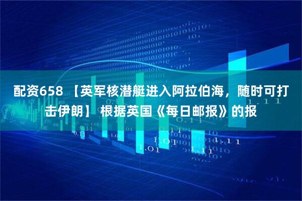 配资658 【英军核潜艇进入阿拉伯海，随时可打击伊朗】 根据英国《每日邮报》的报