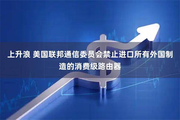 上升浪 美国联邦通信委员会禁止进口所有外国制造的消费级路由器