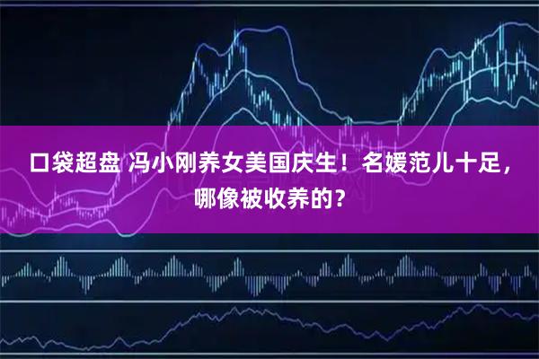 口袋超盘 冯小刚养女美国庆生！名媛范儿十足，哪像被收养的？