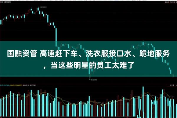 国融资管 高速赶下车、洗衣服接口水、跪地服务，当这些明星的员工太难了