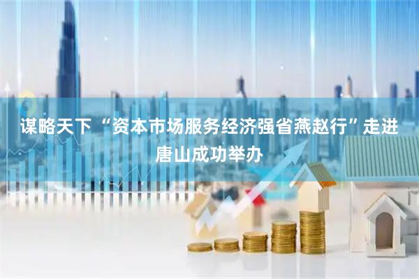 谋略天下 “资本市场服务经济强省燕赵行”走进唐山成功举办
