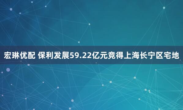 宏琳优配 保利发展59.22亿元竞得上海长宁区宅地