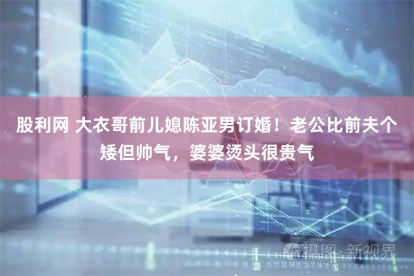 股利网 大衣哥前儿媳陈亚男订婚！老公比前夫个矮但帅气，婆婆烫头很贵气