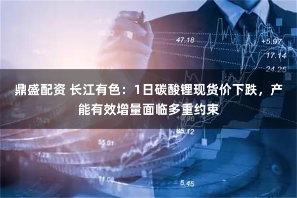 鼎盛配资 长江有色：1日碳酸锂现货价下跌，产能有效增量面临多重约束