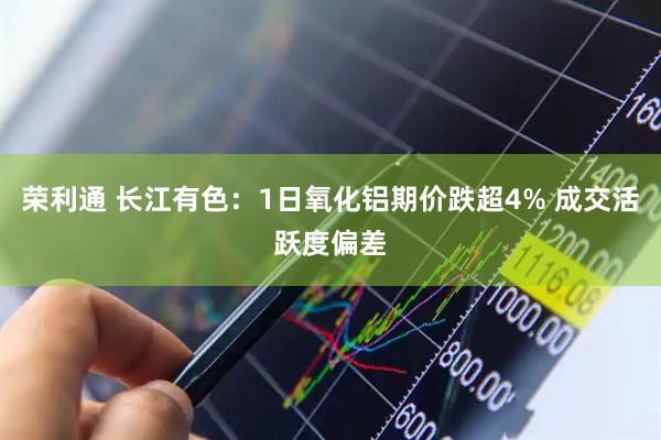 荣利通 长江有色：1日氧化铝期价跌超4% 成交活跃度偏差
