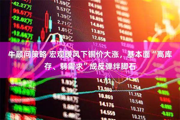 牛顾问策略 宏观暖风下铜价大涨，基本面“高库存、弱需求”成反弹绊脚石