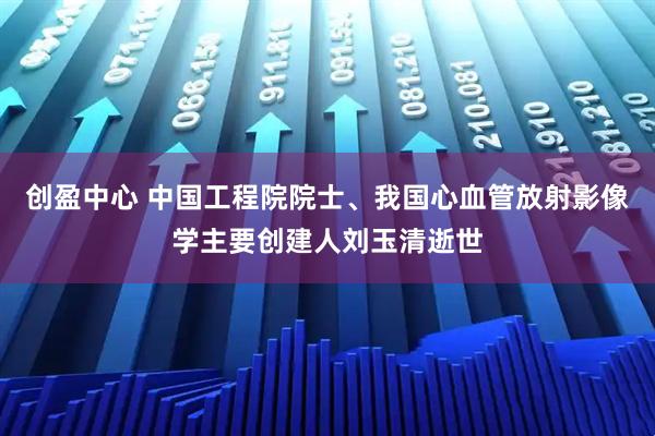 创盈中心 中国工程院院士、我国心血管放射影像学主要创建人刘玉清逝世