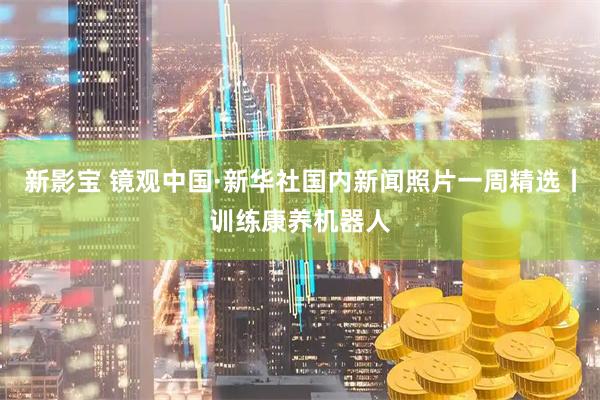 新影宝 镜观中国·新华社国内新闻照片一周精选丨训练康养机器人