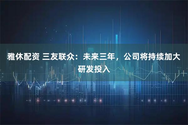 雅休配资 三友联众：未来三年，公司将持续加大研发投入