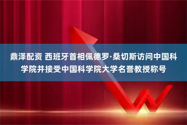 鼎泽配资 西班牙首相佩德罗·桑切斯访问中国科学院并接受中国科学院大学名誉教授称号