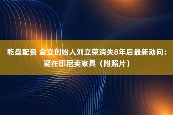 乾盘配资 金立创始人刘立荣消失8年后最新动向：疑在印尼卖家具（附照片）