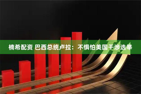 楠希配资 巴西总统卢拉：不惧怕美国干涉选举