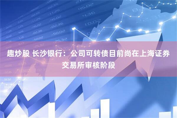 趣炒股 长沙银行：公司可转债目前尚在上海证券交易所审核阶段
