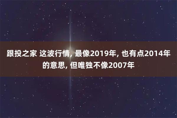 跟投之家 这波行情, 最像2019年, 也有点2014年的意思, 但唯独不像2007年