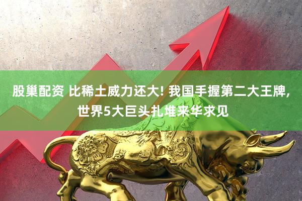 股巢配资 比稀土威力还大! 我国手握第二大王牌, 世界5大巨头扎堆来华求见