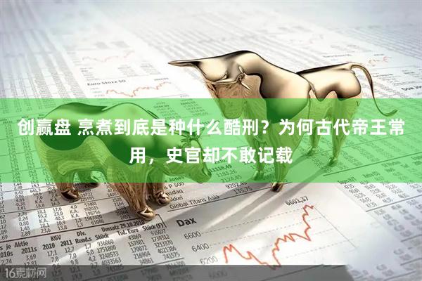创赢盘 烹煮到底是种什么酷刑？为何古代帝王常用，史官却不敢记载