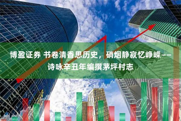 博盈证券 书卷清香思历史，硝烟静寂忆峥嵘——诗咏辛丑年编撰茅坪村志