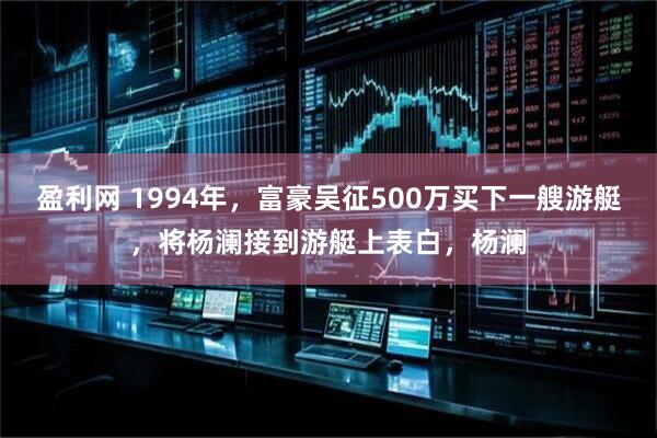 盈利网 1994年，富豪吴征500万买下一艘游艇，将杨澜接到游艇上表白，杨澜