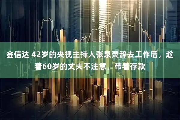 金信达 42岁的央视主持人张泉灵辞去工作后,趁着60岁的丈夫不注意,带着存款