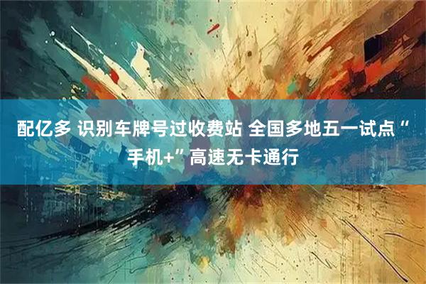 配亿多 识别车牌号过收费站 全国多地五一试点“手机+”高速无卡通行