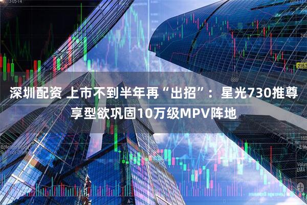 深圳配资 上市不到半年再“出招”:星光730推尊享型欲巩固10万级MPV阵地