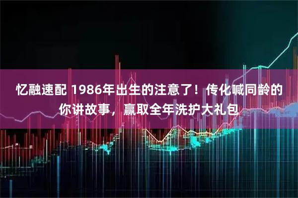 忆融速配 1986年出生的注意了!传化喊同龄的你讲故事,赢取全年洗护大礼包