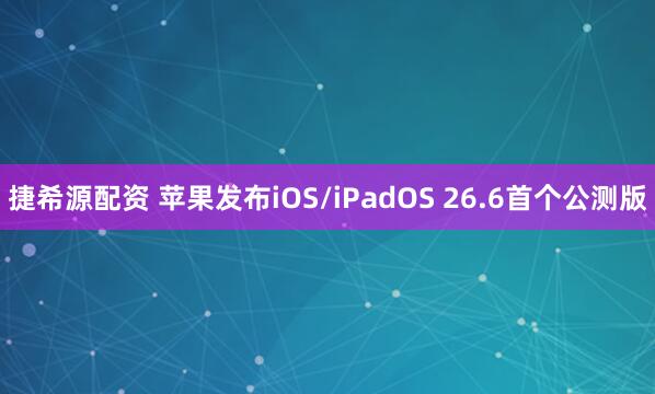 捷希源配资 苹果发布iOS/iPadOS 26.6首个公测版
