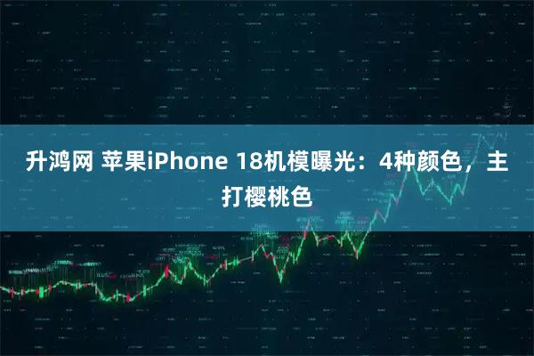 升鸿网 苹果iPhone 18机模曝光：4种颜色，主打樱桃色