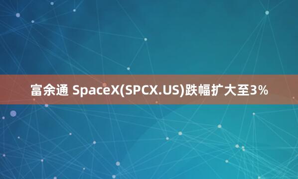 富余通 SpaceX(SPCX.US)跌幅扩大至3%
