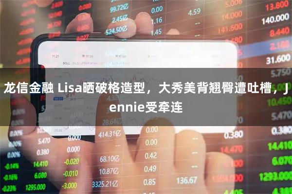 龙信金融 Lisa晒破格造型,大秀美背翘臀遭吐槽,Jennie受牵连