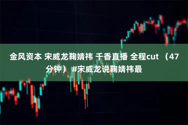 金风资本 宋威龙鞠婧祎 千香直播 全程cut (47分钟) #宋威龙说鞠婧祎最