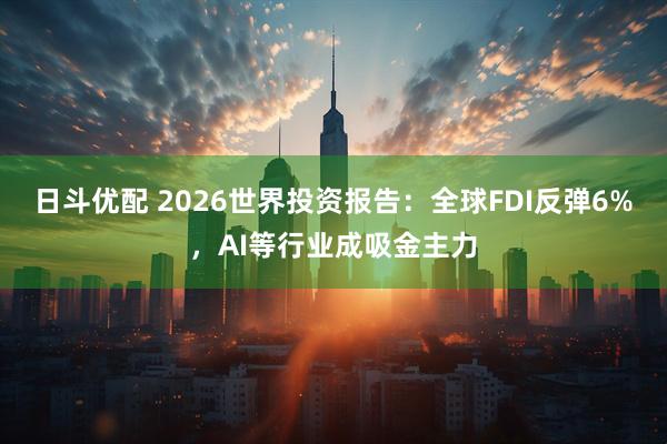 日斗优配 2026世界投资报告:全球FDI反弹6%,AI等行业成吸金主力