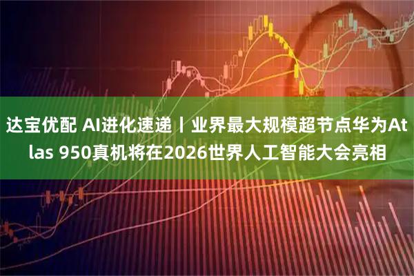 达宝优配 AI进化速递丨业界最大规模超节点华为Atlas 950真机将在2026世界人工智能大会亮相