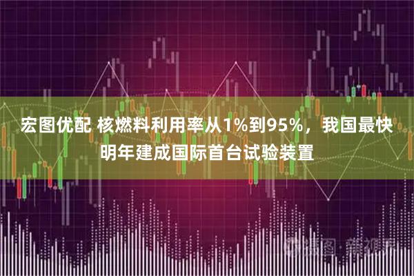 宏图优配 核燃料利用率从1%到95%,我国最快明年建成国际首台试验装置