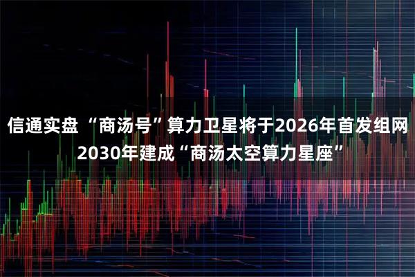 信通实盘 “商汤号”算力卫星将于2026年首发组网 2030年建成“商汤太空算力星座”