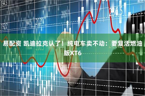 易配资 凯迪拉克认了！纯电车卖不动：要复活燃油版XT6